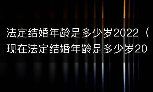 法定结婚年龄是多少岁2022（现在法定结婚年龄是多少岁2022）