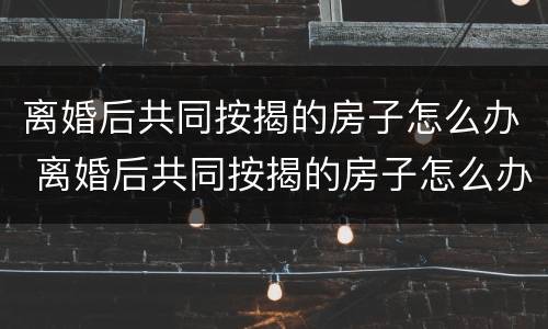 离婚后共同按揭的房子怎么办 离婚后共同按揭的房子怎么办手续