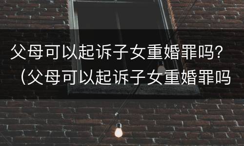 父母可以起诉子女重婚罪吗？（父母可以起诉子女重婚罪吗）