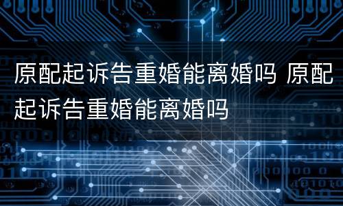 原配起诉告重婚能离婚吗 原配起诉告重婚能离婚吗