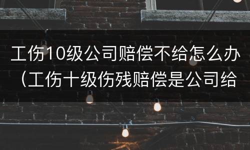 工伤10级公司赔偿不给怎么办（工伤十级伤残赔偿是公司给吗）