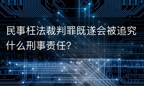 民事枉法裁判罪既遂会被追究什么刑事责任？