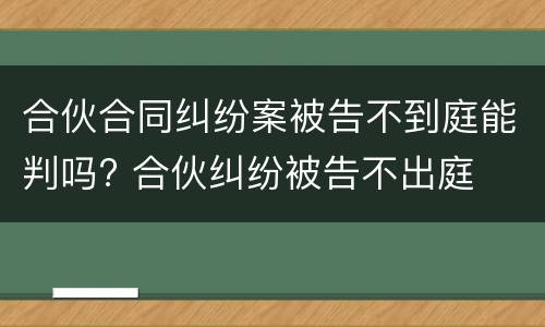 合伙合同纠纷案被告不到庭能判吗? 合伙纠纷被告不出庭