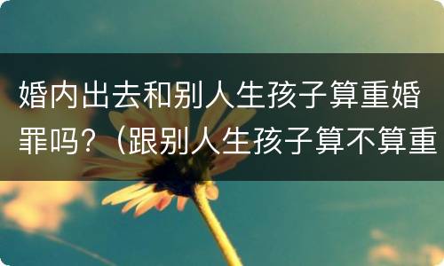 婚内出去和别人生孩子算重婚罪吗?(跟别人生孩子算不算重婚罪)