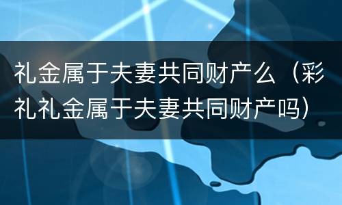 礼金属于夫妻共同财产么（彩礼礼金属于夫妻共同财产吗）