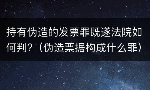 持有伪造的发票罪既遂法院如何判?（伪造票据构成什么罪）