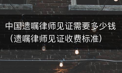 中国遗嘱律师见证需要多少钱（遗嘱律师见证收费标准）