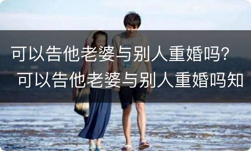 可以告他老婆与别人重婚吗？ 可以告他老婆与别人重婚吗知乎