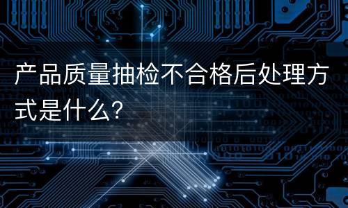 产品质量抽检不合格后处理方式是什么？