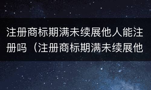 注册商标期满未续展他人能注册吗（注册商标期满未续展他人能注册吗怎么办）