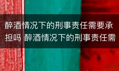 醉酒情况下的刑事责任需要承担吗 醉酒情况下的刑事责任需要承担吗知乎