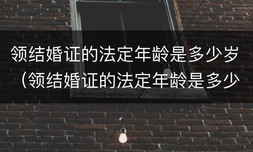 领结婚证的法定年龄是多少岁（领结婚证的法定年龄是多少岁?）