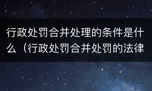 行政处罚合并处理的条件是什么（行政处罚合并处罚的法律条款）