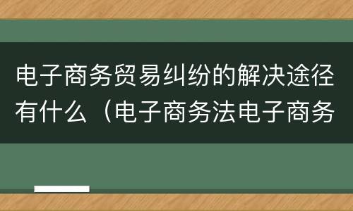 电子商务贸易纠纷的解决途径有什么（电子商务法电子商务争议解决）
