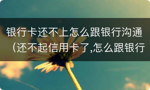 银行卡还不上怎么跟银行沟通（还不起信用卡了,怎么跟银行沟通）