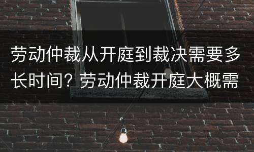 劳动仲裁从开庭到裁决需要多长时间? 劳动仲裁开庭大概需要多长时间
