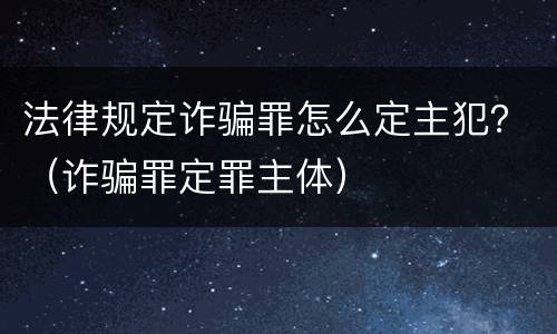 法律规定诈骗罪怎么定主犯？（诈骗罪定罪主体）