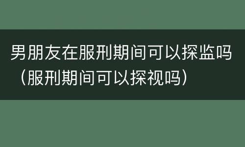 男朋友在服刑期间可以探监吗（服刑期间可以探视吗）