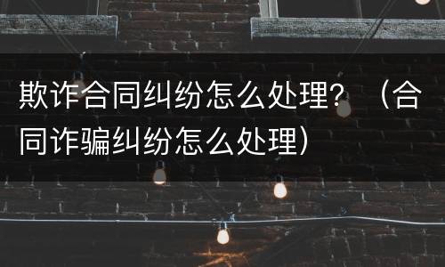 欺诈合同纠纷怎么处理？（合同诈骗纠纷怎么处理）