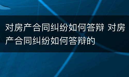 对房产合同纠纷如何答辩 对房产合同纠纷如何答辩的