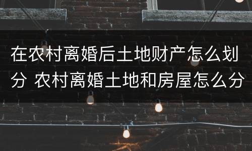 在农村离婚后土地财产怎么划分 农村离婚土地和房屋怎么分割