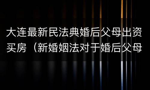 大连最新民法典婚后父母出资买房（新婚姻法对于婚后父母出资买房的解读）