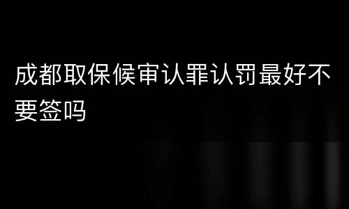 成都取保候审认罪认罚最好不要签吗