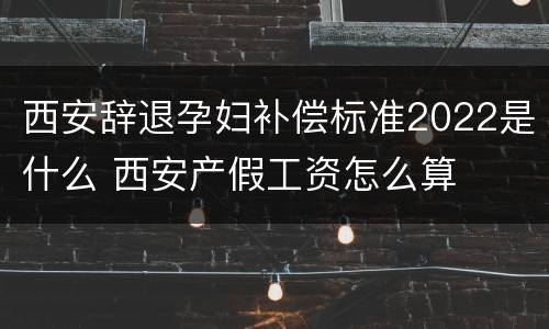 西安辞退孕妇补偿标准2022是什么 西安产假工资怎么算