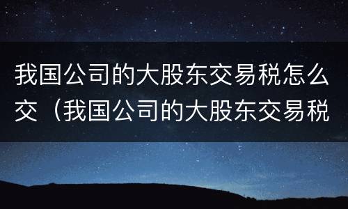 我国公司的大股东交易税怎么交（我国公司的大股东交易税怎么交纳）