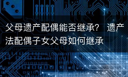父母遗产配偶能否继承？ 遗产法配偶子女父母如何继承