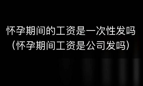 怀孕期间的工资是一次性发吗（怀孕期间工资是公司发吗）