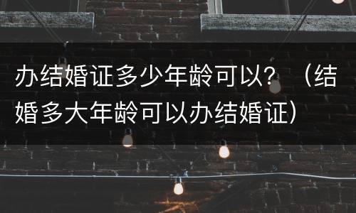 办结婚证多少年龄可以？（结婚多大年龄可以办结婚证）