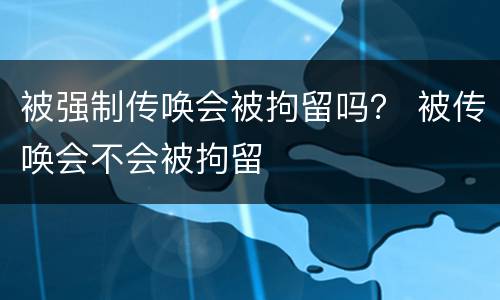 被强制传唤会被拘留吗？ 被传唤会不会被拘留
