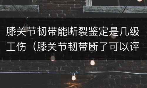 膝关节韧带能断裂鉴定是几级工伤（膝关节韧带断了可以评残吗）
