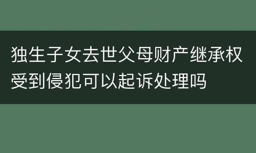 独生子女去世父母财产继承权受到侵犯可以起诉处理吗