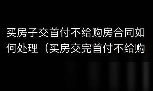 买房子交首付不给购房合同如何处理（买房交完首付不给购房合同）
