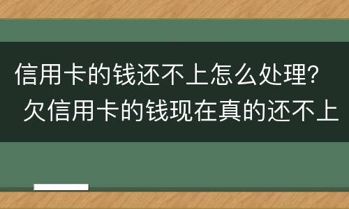 信用卡的钱还不上怎么处理？ 欠信用卡的钱现在真的还不上怎么办