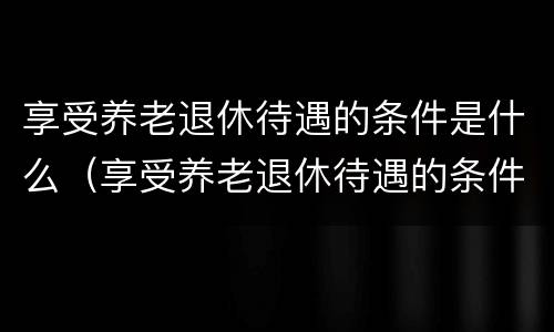 享受养老退休待遇的条件是什么（享受养老退休待遇的条件是什么呢）
