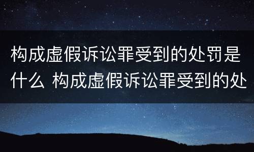 构成虚假诉讼罪受到的处罚是什么 构成虚假诉讼罪受到的处罚是什么标准