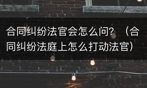 合同纠纷法官会怎么问？（合同纠纷法庭上怎么打动法官）