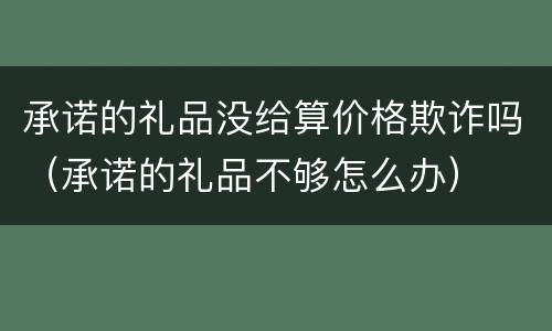承诺的礼品没给算价格欺诈吗（承诺的礼品不够怎么办）