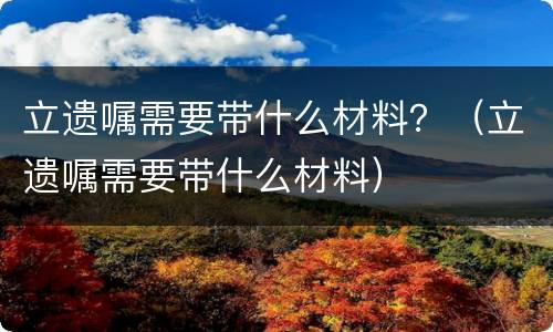 立遗嘱需要带什么材料？（立遗嘱需要带什么材料）