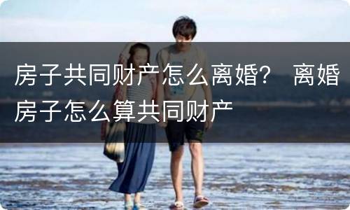 房子共同财产怎么离婚？ 离婚房子怎么算共同财产