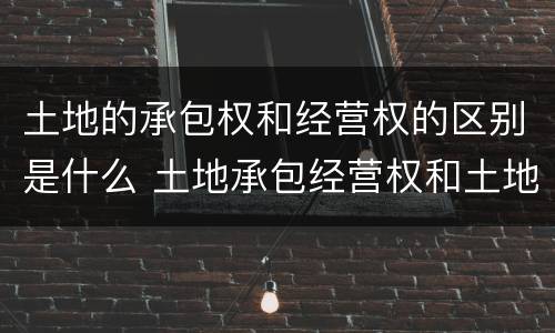 土地的承包权和经营权的区别是什么 土地承包经营权和土地经营权有什么区别?