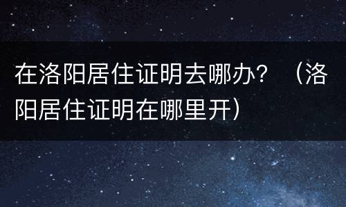 在洛阳居住证明去哪办？（洛阳居住证明在哪里开）