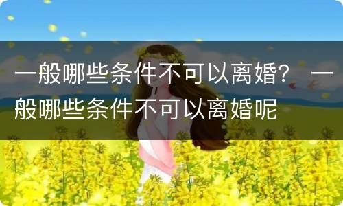 一般哪些条件不可以离婚？ 一般哪些条件不可以离婚呢