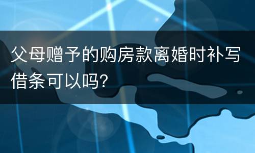父母赠予的购房款离婚时补写借条可以吗？