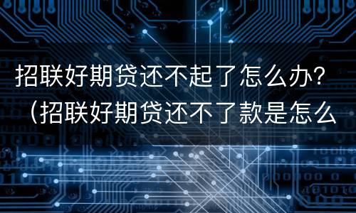 招联好期贷还不起了怎么办？（招联好期贷还不了款是怎么回事）