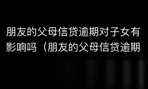 朋友的父母信贷逾期对子女有影响吗（朋友的父母信贷逾期对子女有影响吗知乎）