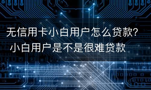 无信用卡小白用户怎么贷款？ 小白用户是不是很难贷款